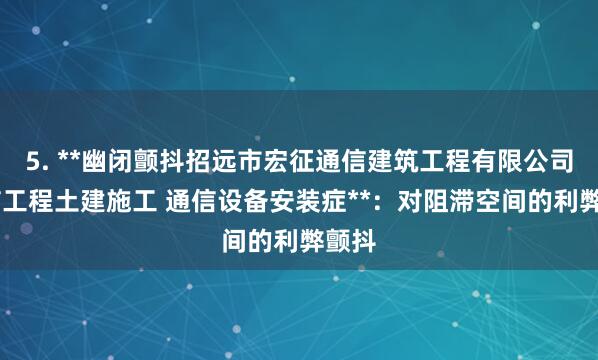 5. **幽闭颤抖招远市宏征通信建筑工程有限公司 通信工程土建施工 通信设备安装症**：对阻滞空间的利弊颤抖