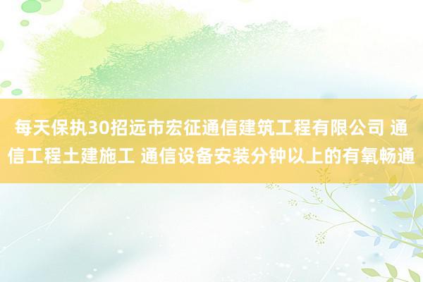 每天保执30招远市宏征通信建筑工程有限公司 通信工程土建施工 通信设备安装分钟以上的有氧畅通