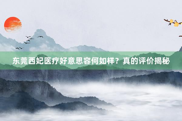 东莞西妃医疗好意思容何如样？真的评价揭秘